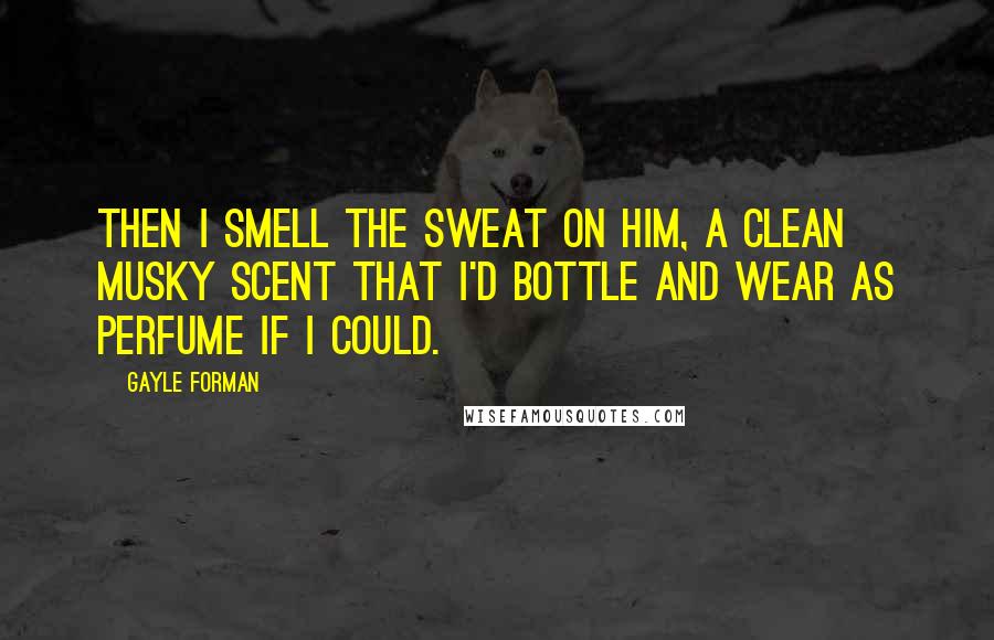 Gayle Forman Quotes: Then I smell the sweat on him, a clean musky scent that I'd bottle and wear as perfume if I could.