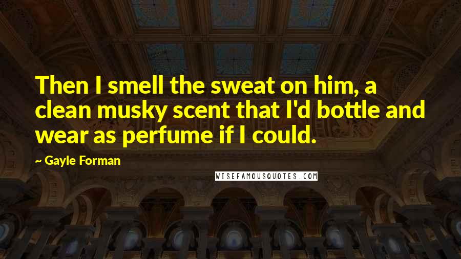Gayle Forman Quotes: Then I smell the sweat on him, a clean musky scent that I'd bottle and wear as perfume if I could.