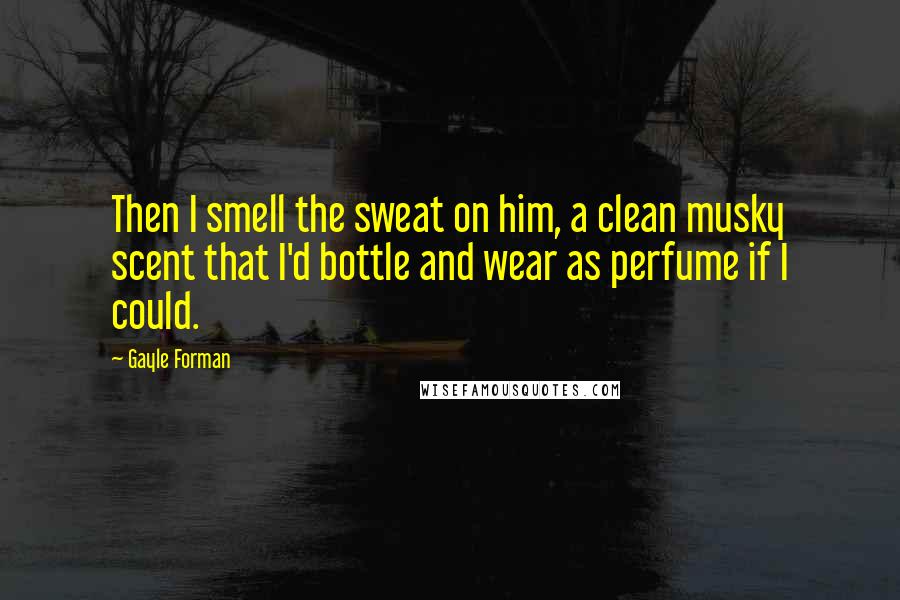 Gayle Forman Quotes: Then I smell the sweat on him, a clean musky scent that I'd bottle and wear as perfume if I could.