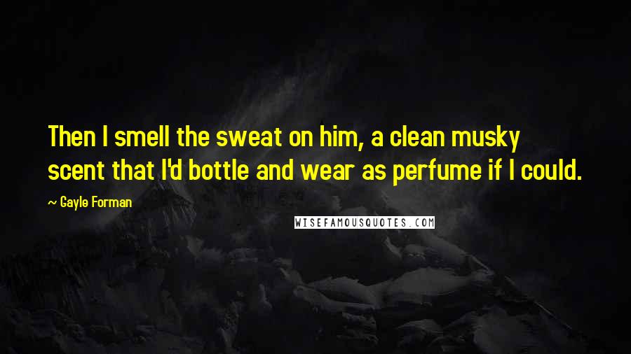 Gayle Forman Quotes: Then I smell the sweat on him, a clean musky scent that I'd bottle and wear as perfume if I could.