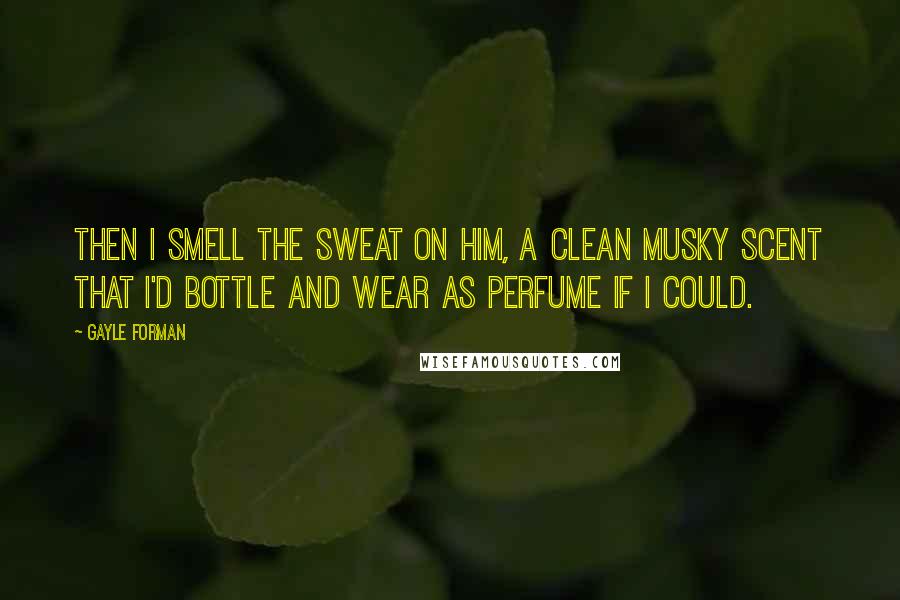Gayle Forman Quotes: Then I smell the sweat on him, a clean musky scent that I'd bottle and wear as perfume if I could.