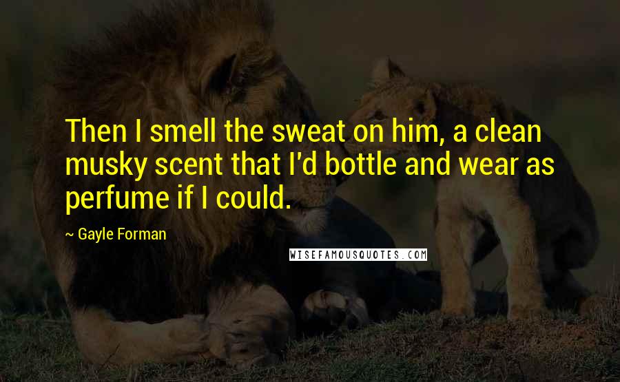 Gayle Forman Quotes: Then I smell the sweat on him, a clean musky scent that I'd bottle and wear as perfume if I could.