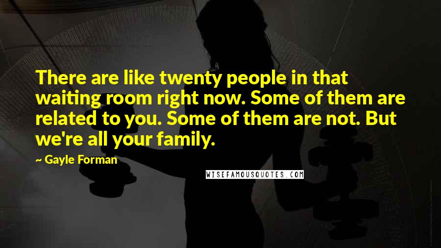 Gayle Forman Quotes: There are like twenty people in that waiting room right now. Some of them are related to you. Some of them are not. But we're all your family.