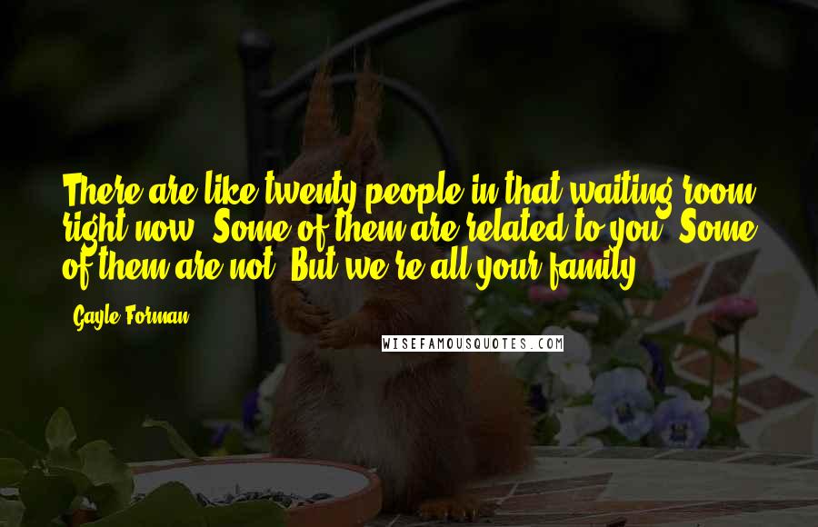 Gayle Forman Quotes: There are like twenty people in that waiting room right now. Some of them are related to you. Some of them are not. But we're all your family.