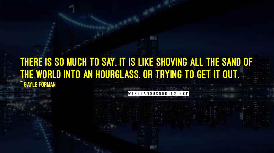 Gayle Forman Quotes: There is so much to say. It is like shoving all the sand of the world into an hourglass. Or trying to get it out.