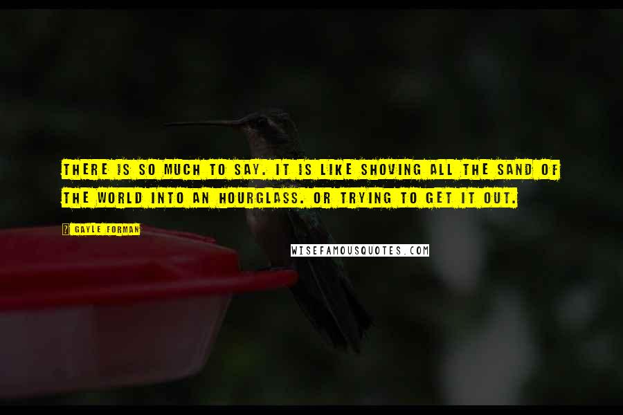 Gayle Forman Quotes: There is so much to say. It is like shoving all the sand of the world into an hourglass. Or trying to get it out.