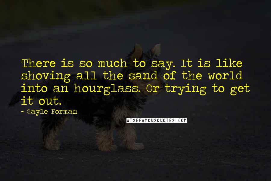 Gayle Forman Quotes: There is so much to say. It is like shoving all the sand of the world into an hourglass. Or trying to get it out.