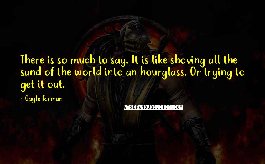 Gayle Forman Quotes: There is so much to say. It is like shoving all the sand of the world into an hourglass. Or trying to get it out.