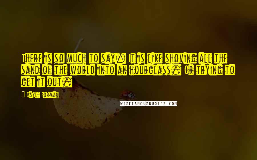 Gayle Forman Quotes: There is so much to say. It is like shoving all the sand of the world into an hourglass. Or trying to get it out.