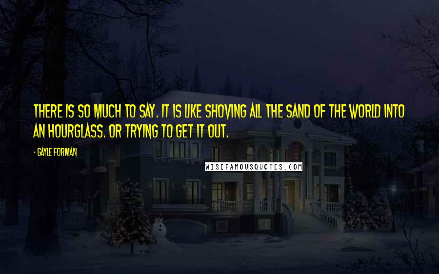 Gayle Forman Quotes: There is so much to say. It is like shoving all the sand of the world into an hourglass. Or trying to get it out.