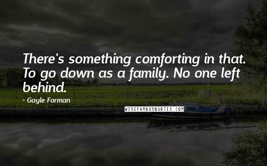 Gayle Forman Quotes: There's something comforting in that. To go down as a family. No one left behind.