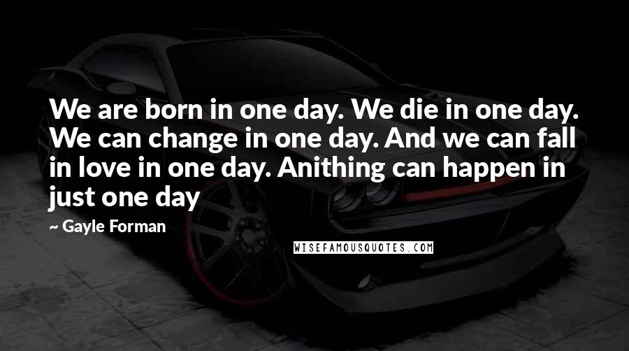 Gayle Forman Quotes: We are born in one day. We die in one day. We can change in one day. And we can fall in love in one day. Anithing can happen in just one day