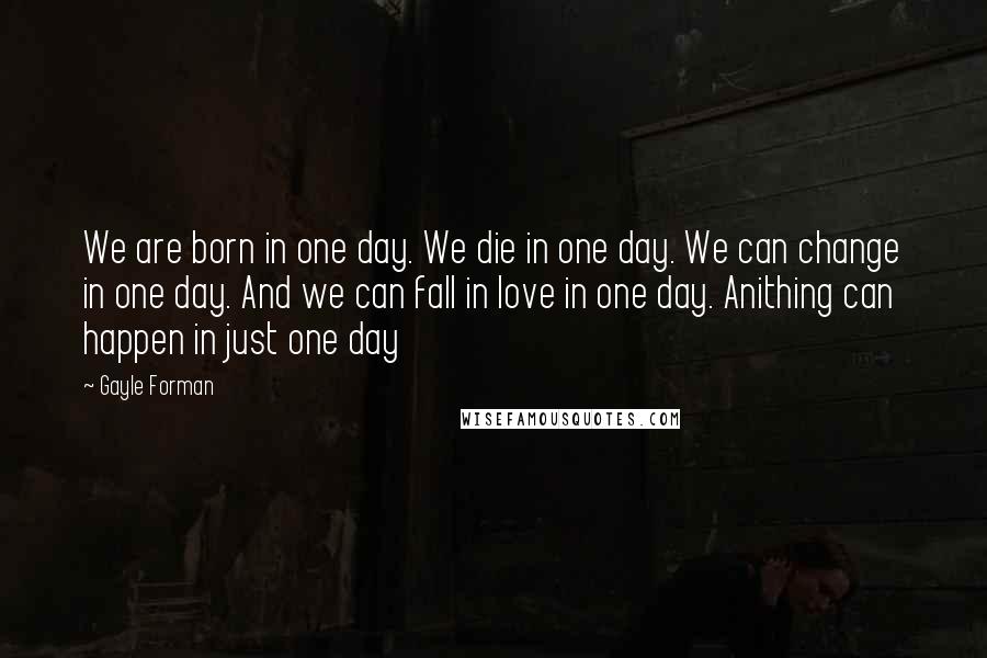 Gayle Forman Quotes: We are born in one day. We die in one day. We can change in one day. And we can fall in love in one day. Anithing can happen in just one day