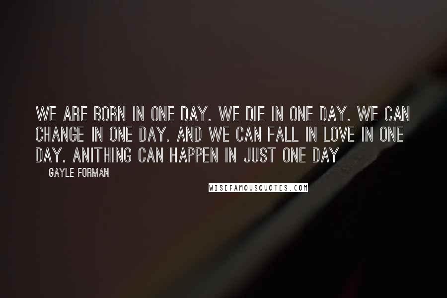 Gayle Forman Quotes: We are born in one day. We die in one day. We can change in one day. And we can fall in love in one day. Anithing can happen in just one day