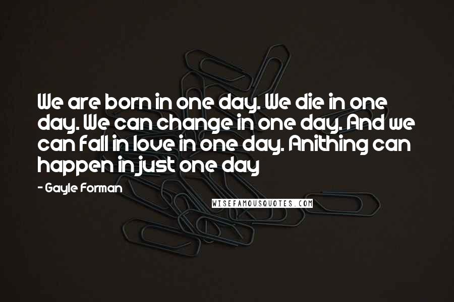 Gayle Forman Quotes: We are born in one day. We die in one day. We can change in one day. And we can fall in love in one day. Anithing can happen in just one day