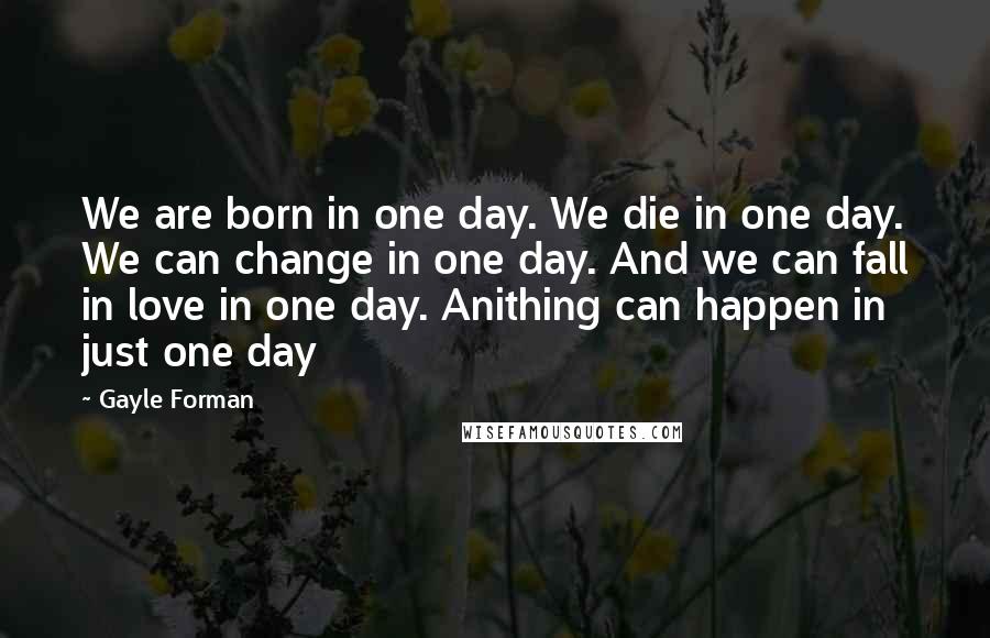 Gayle Forman Quotes: We are born in one day. We die in one day. We can change in one day. And we can fall in love in one day. Anithing can happen in just one day