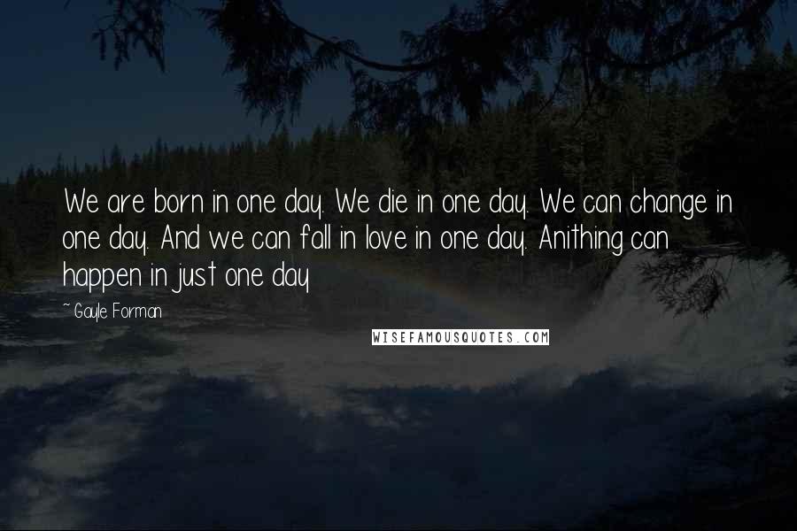 Gayle Forman Quotes: We are born in one day. We die in one day. We can change in one day. And we can fall in love in one day. Anithing can happen in just one day