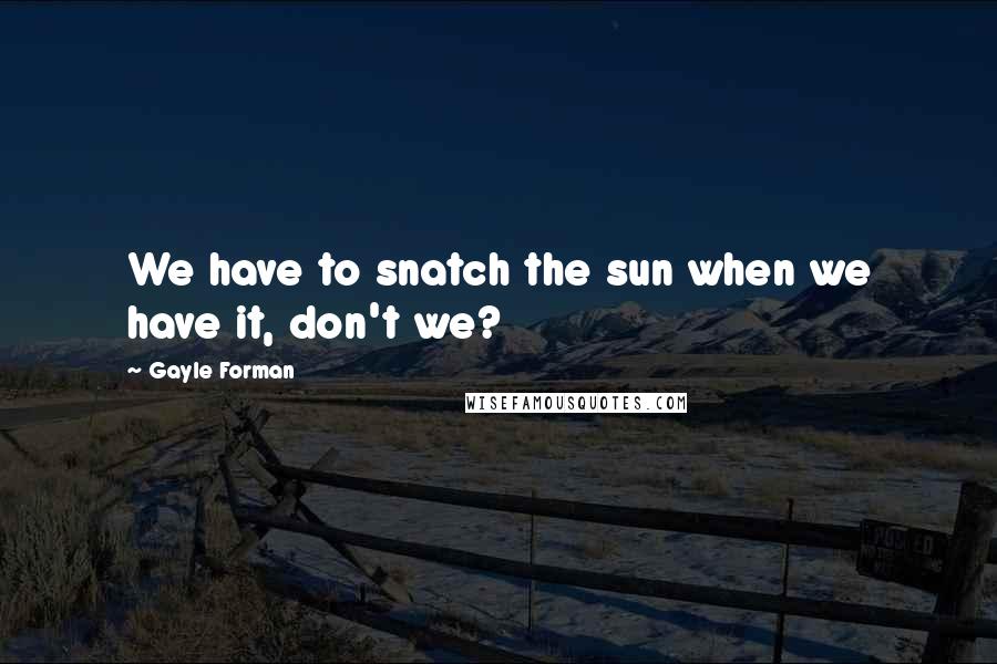 Gayle Forman Quotes: We have to snatch the sun when we have it, don't we?