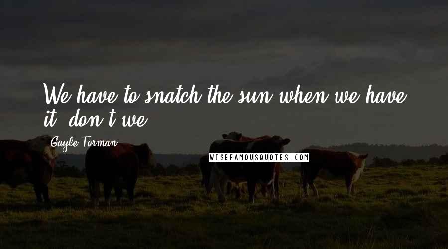 Gayle Forman Quotes: We have to snatch the sun when we have it, don't we?