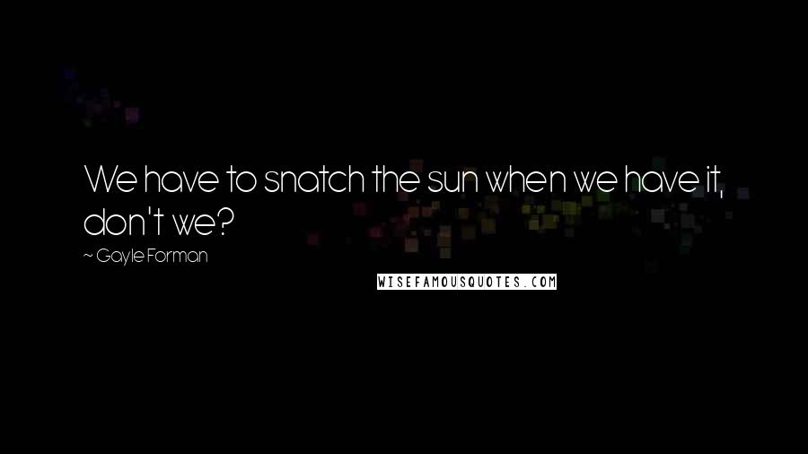 Gayle Forman Quotes: We have to snatch the sun when we have it, don't we?