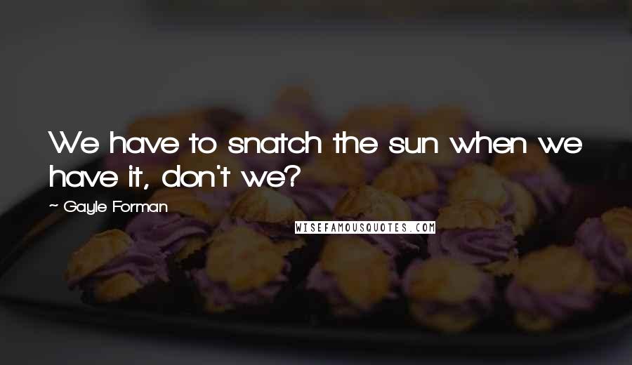 Gayle Forman Quotes: We have to snatch the sun when we have it, don't we?