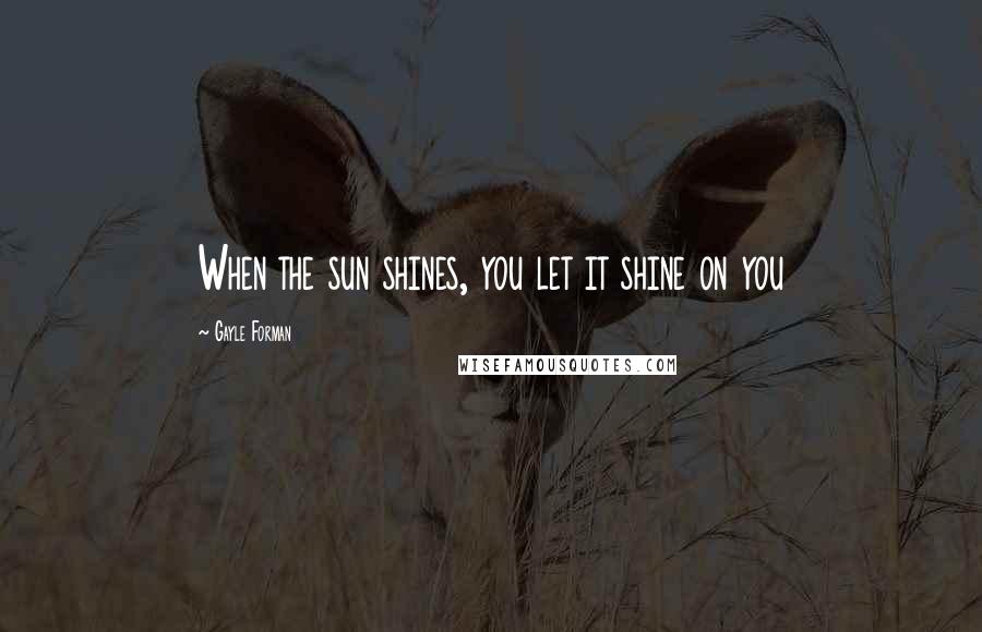 Gayle Forman Quotes: When the sun shines, you let it shine on you