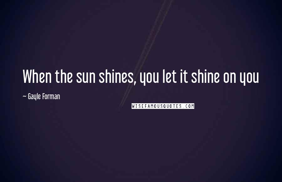 Gayle Forman Quotes: When the sun shines, you let it shine on you