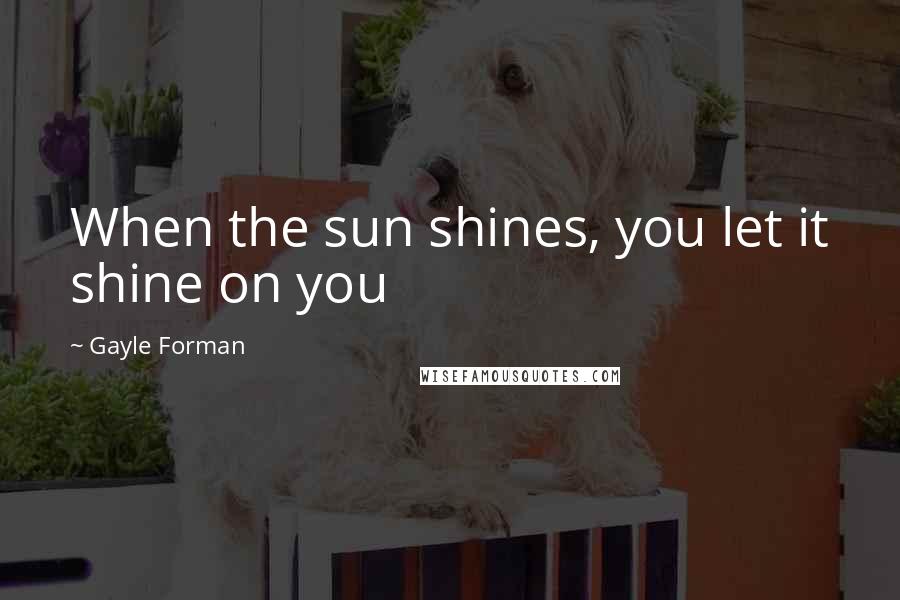 Gayle Forman Quotes: When the sun shines, you let it shine on you