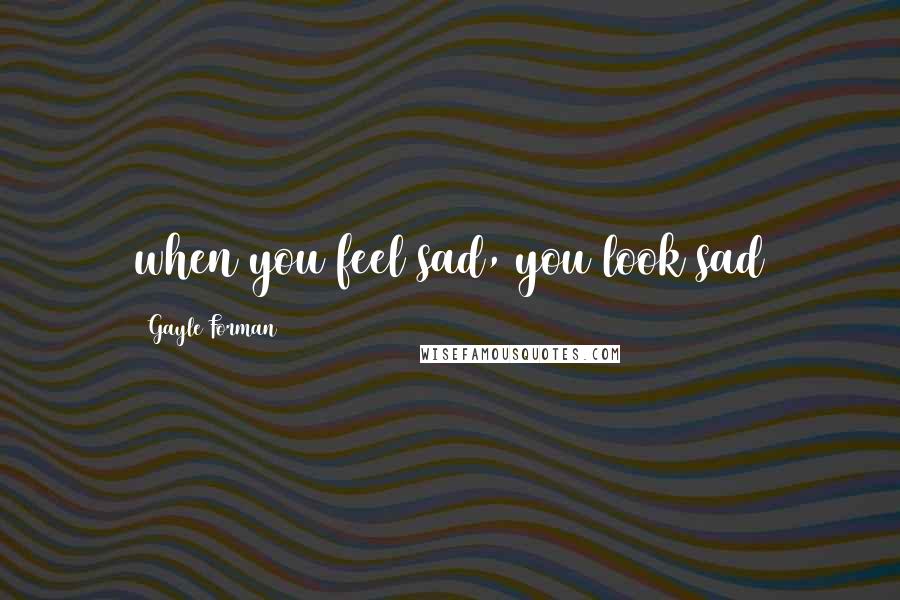 Gayle Forman Quotes: when you feel sad, you look sad