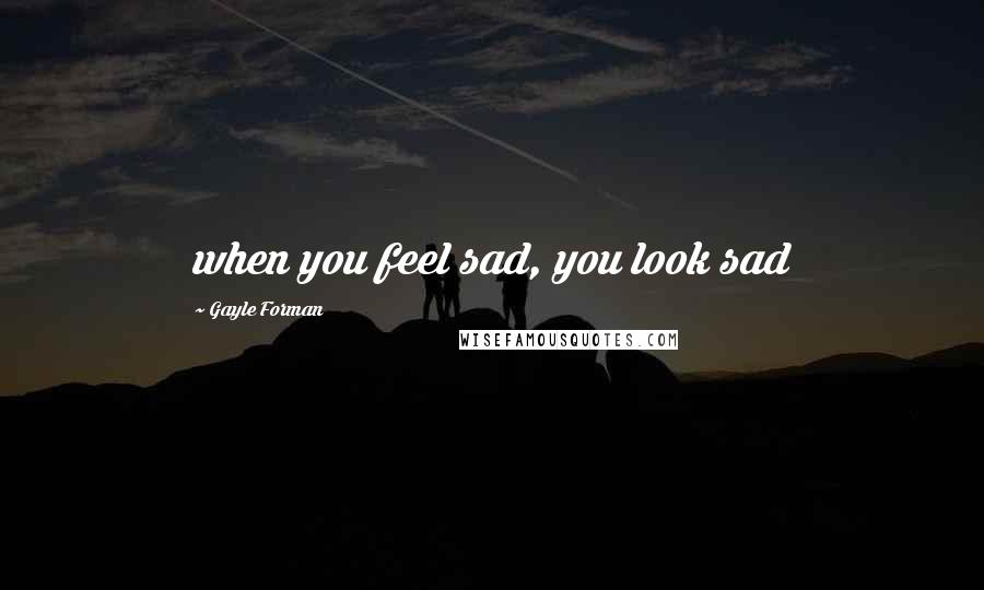 Gayle Forman Quotes: when you feel sad, you look sad