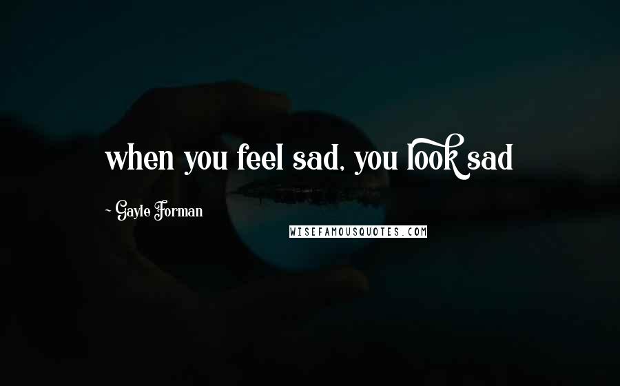 Gayle Forman Quotes: when you feel sad, you look sad