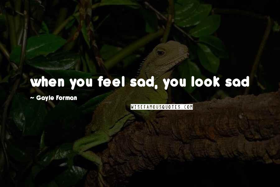 Gayle Forman Quotes: when you feel sad, you look sad