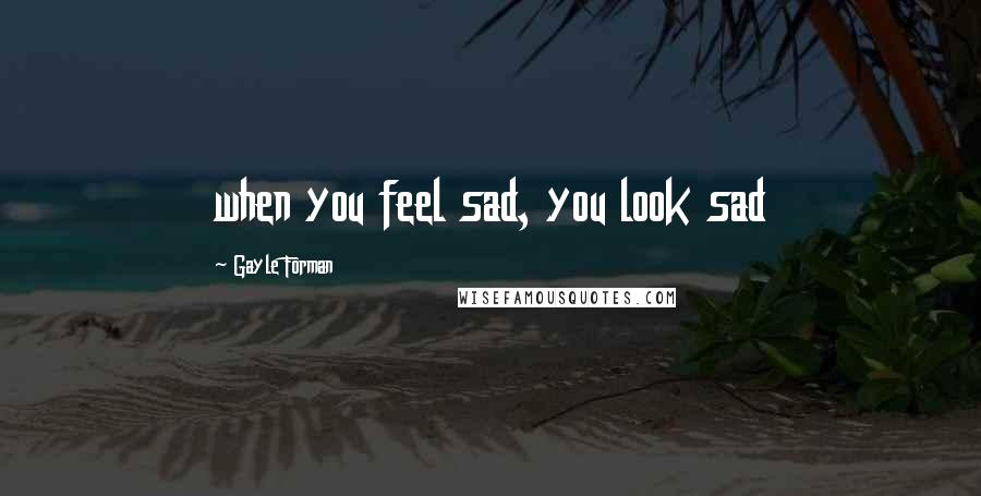 Gayle Forman Quotes: when you feel sad, you look sad