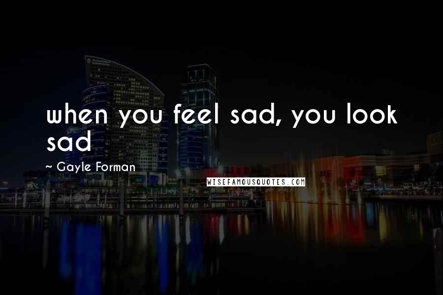 Gayle Forman Quotes: when you feel sad, you look sad