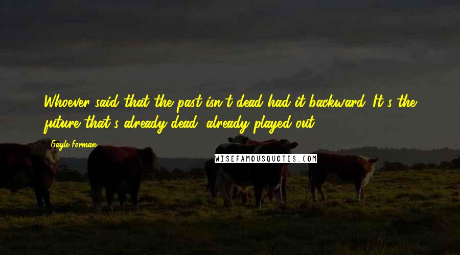 Gayle Forman Quotes: Whoever said that the past isn't dead had it backward. It's the future that's already dead, already played out.