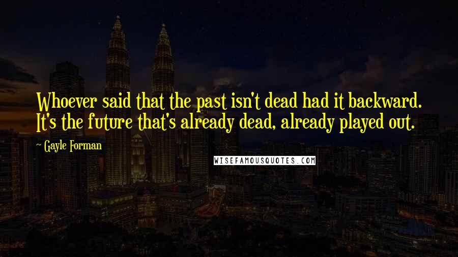 Gayle Forman Quotes: Whoever said that the past isn't dead had it backward. It's the future that's already dead, already played out.
