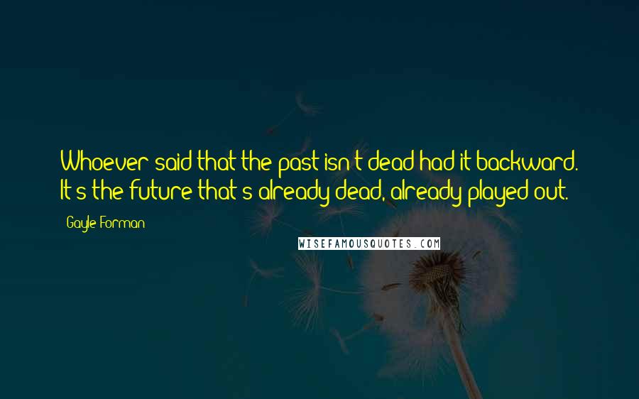 Gayle Forman Quotes: Whoever said that the past isn't dead had it backward. It's the future that's already dead, already played out.