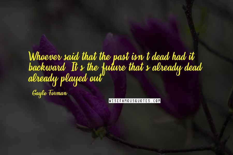 Gayle Forman Quotes: Whoever said that the past isn't dead had it backward. It's the future that's already dead, already played out.