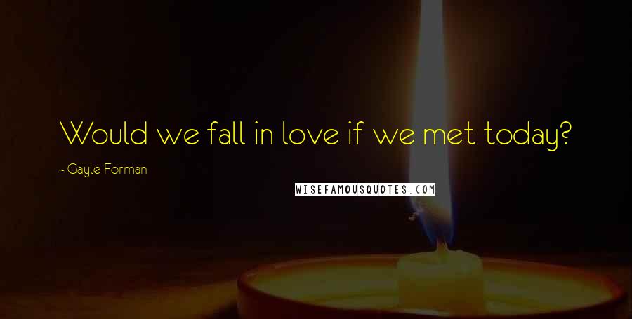 Gayle Forman Quotes: Would we fall in love if we met today?