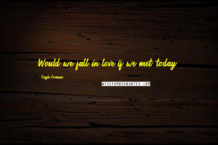 Gayle Forman Quotes: Would we fall in love if we met today?