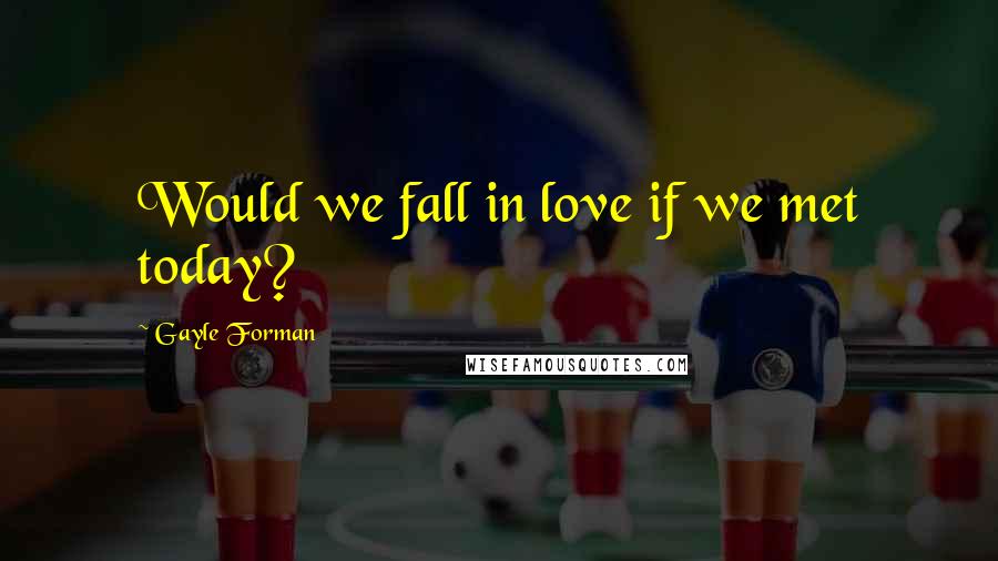 Gayle Forman Quotes: Would we fall in love if we met today?