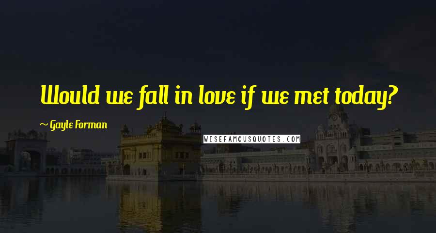 Gayle Forman Quotes: Would we fall in love if we met today?