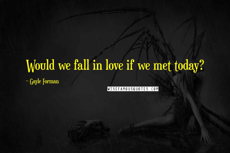 Gayle Forman Quotes: Would we fall in love if we met today?