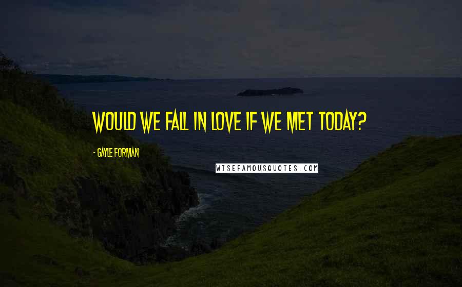 Gayle Forman Quotes: Would we fall in love if we met today?