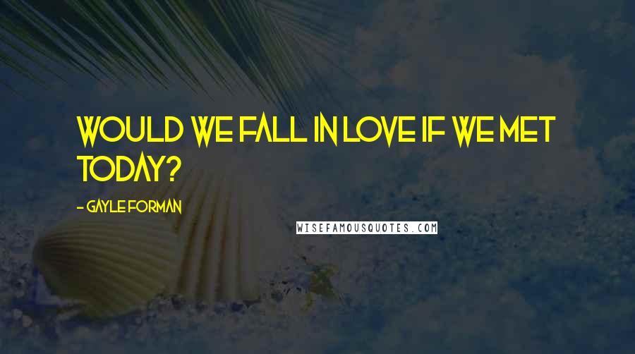 Gayle Forman Quotes: Would we fall in love if we met today?