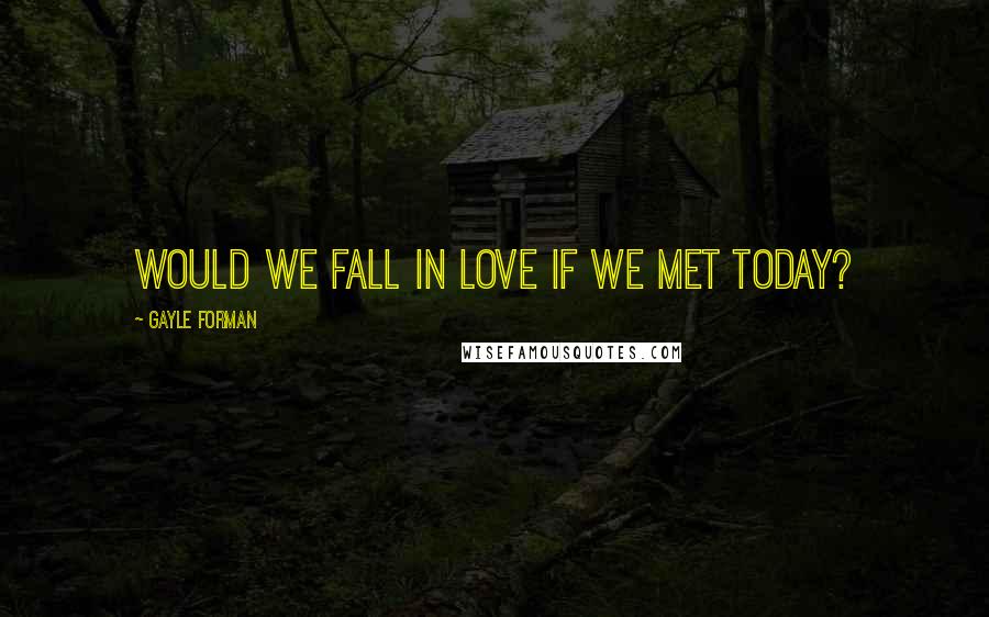 Gayle Forman Quotes: Would we fall in love if we met today?