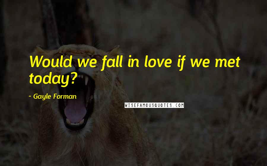 Gayle Forman Quotes: Would we fall in love if we met today?