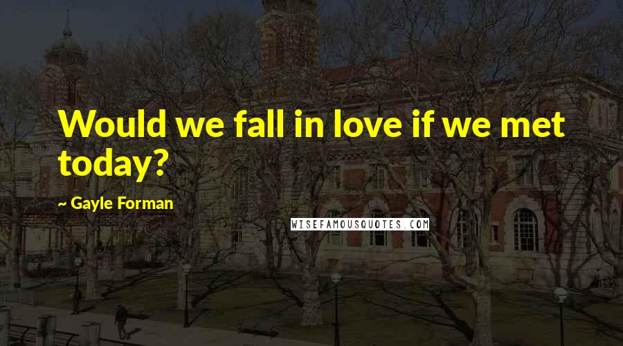 Gayle Forman Quotes: Would we fall in love if we met today?