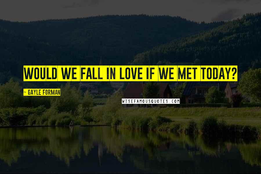 Gayle Forman Quotes: Would we fall in love if we met today?