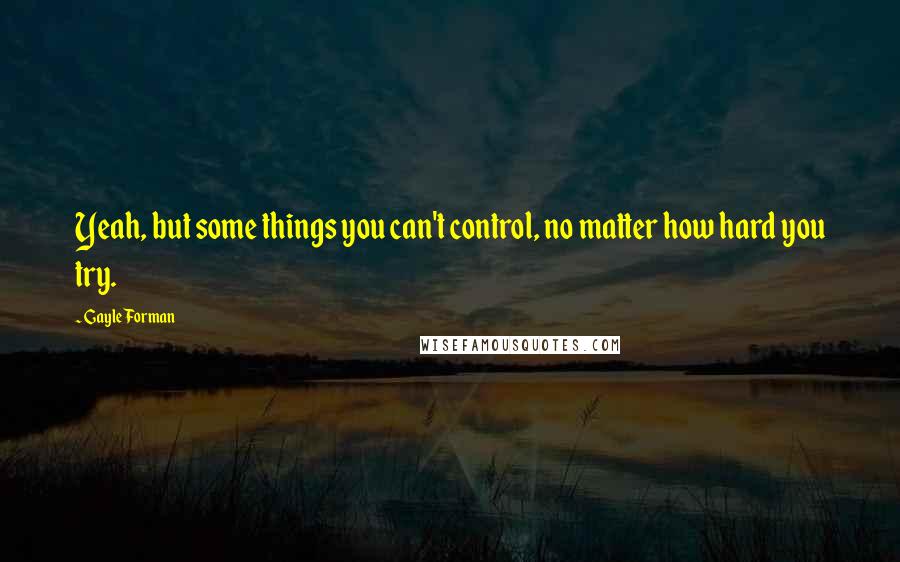 Gayle Forman Quotes: Yeah, but some things you can't control, no matter how hard you try.